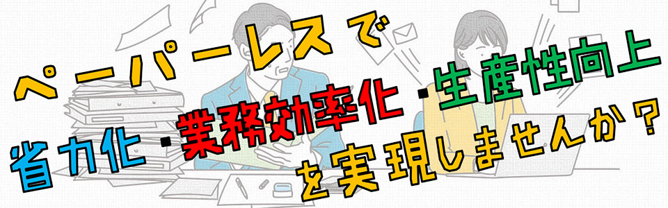 ペーパーレスで省力化・業務効率化・生産性向上を実現しませんか？