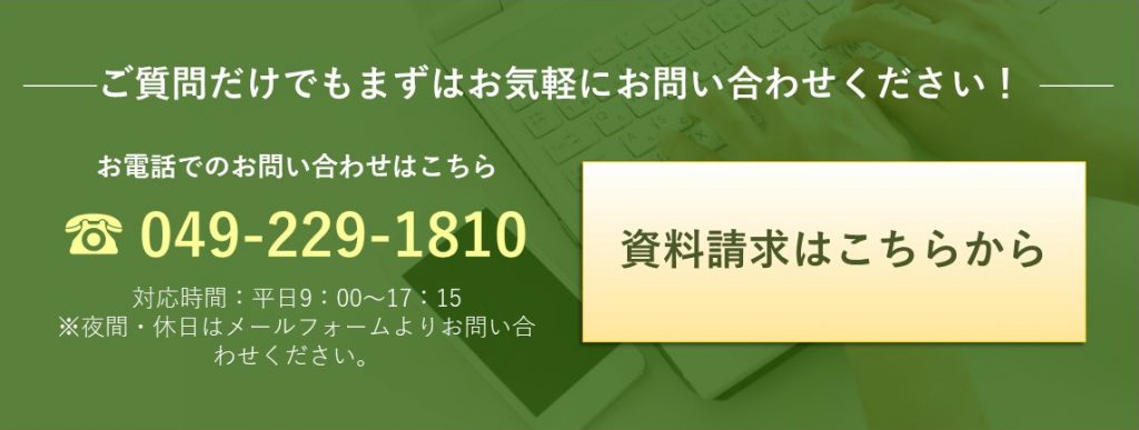 ご質問だけでもまずはお気軽にお問合せください! お電話でのお問合せはこちら 049-229-1810 資料請求はこちらから(メールフォームへリンク)