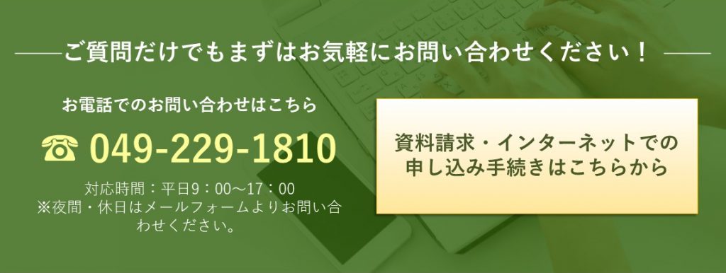 ご質問だけでもまずはお気軽にお問合せください！ お電話でのお問合せはこちら　049-229-1810 資料請求はこちらから（メールフォームへリンク）